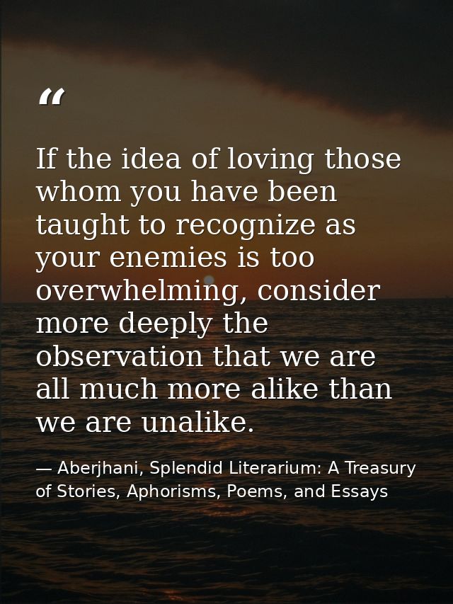 If the idea of loving those whom you have been taught to recognize as your enemies is too overwhelming, consider more de — Aberjhani, Splendid Literarium: A Treasury of Stories, Aphorisms, Poems, and Essays