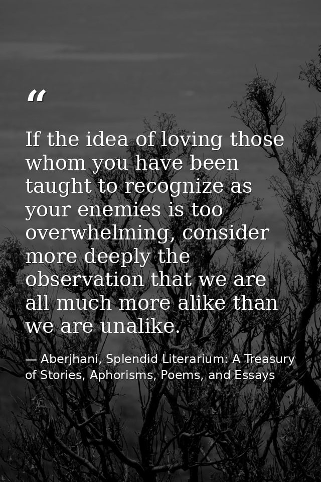 If the idea of loving those whom you have been taught to recognize as your enemies is too overwhelming, consider more de — Aberjhani, Splendid Literarium: A Treasury of Stories, Aphorisms, Poems, and Essays