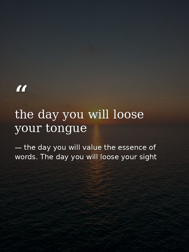 the day you will loose your tongue — the day you will value the essence of words. The day you will loose your sight