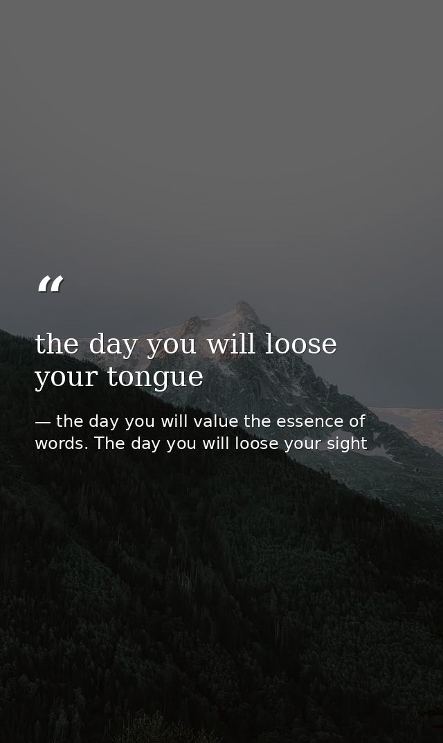 the day you will loose your tongue — the day you will value the essence of words. The day you will loose your sight