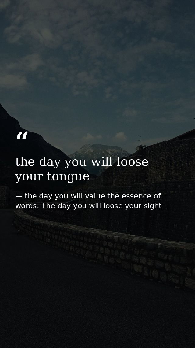 the day you will loose your tongue — the day you will value the essence of words. The day you will loose your sight
