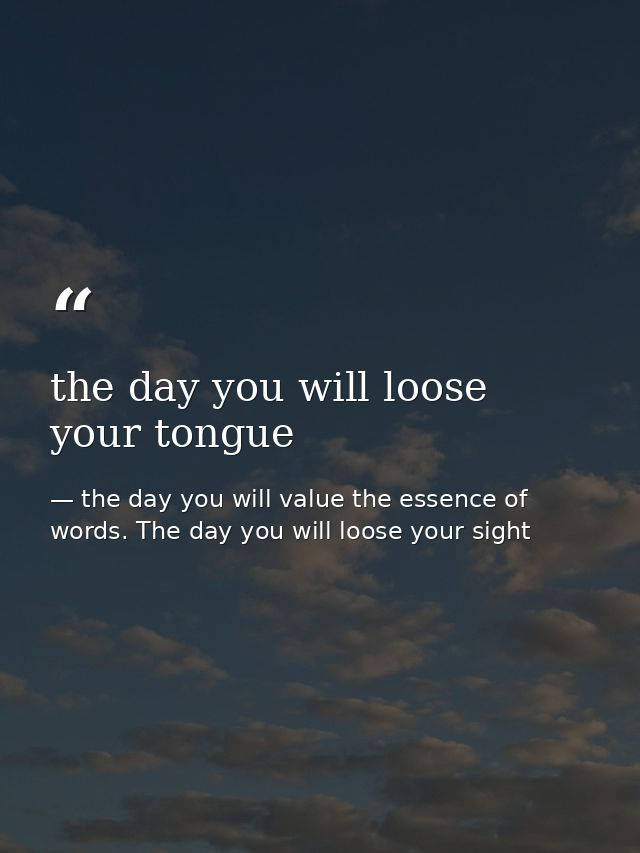 the day you will loose your tongue — the day you will value the essence of words. The day you will loose your sight