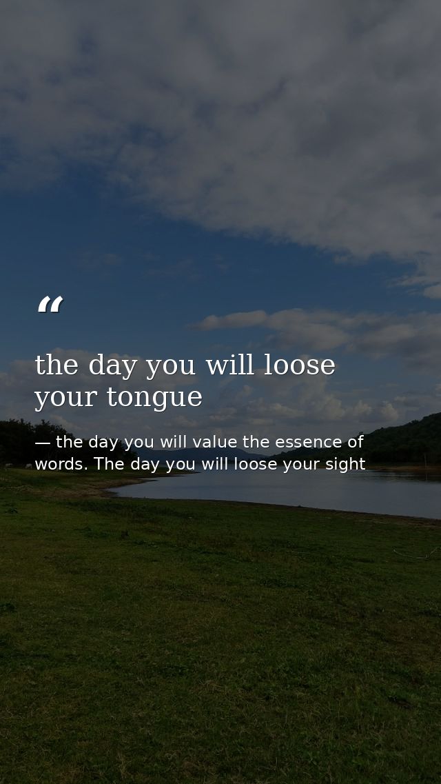 the day you will loose your tongue — the day you will value the essence of words. The day you will loose your sight