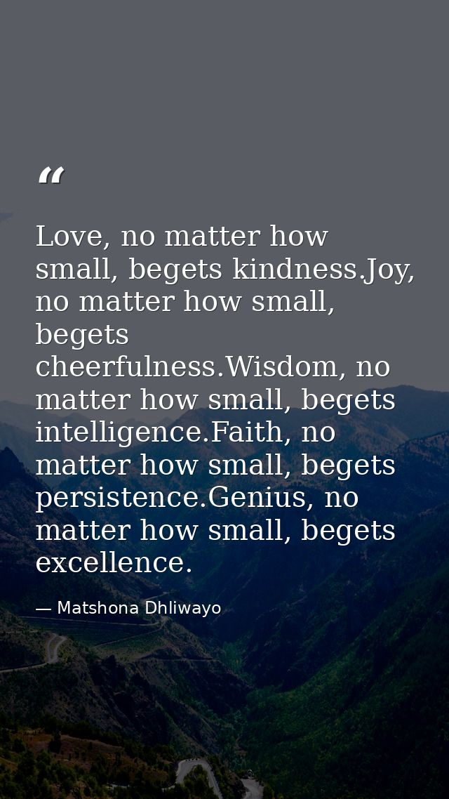 Love, no matter how small, begets kindness.Joy, no matter how small, begets cheerfulness.Wisdom, no matter how small, be — Matshona Dhliwayo