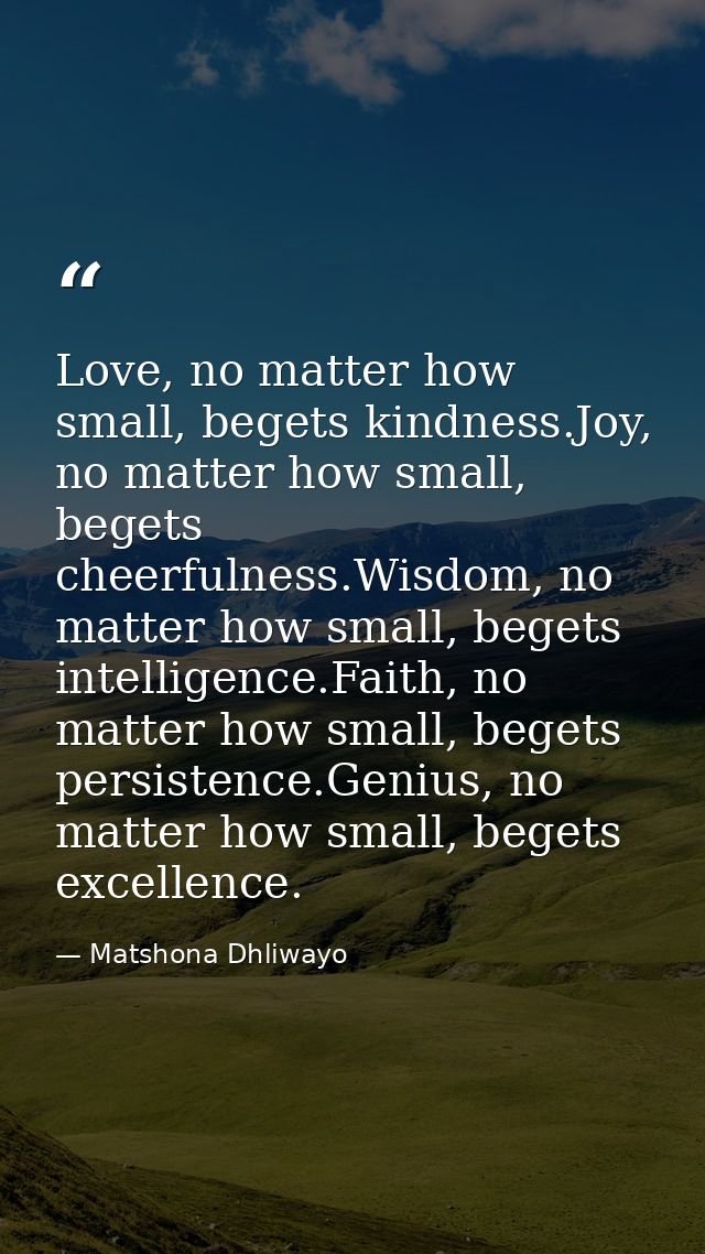 Love, no matter how small, begets kindness.Joy, no matter how small, begets cheerfulness.Wisdom, no matter how small, be — Matshona Dhliwayo