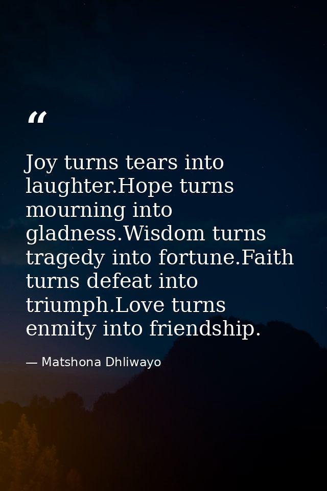 Joy turns tears into laughter.Hope turns mourning into gladness.Wisdom turns tragedy into fortune.Faith turns defeat int — Matshona Dhliwayo