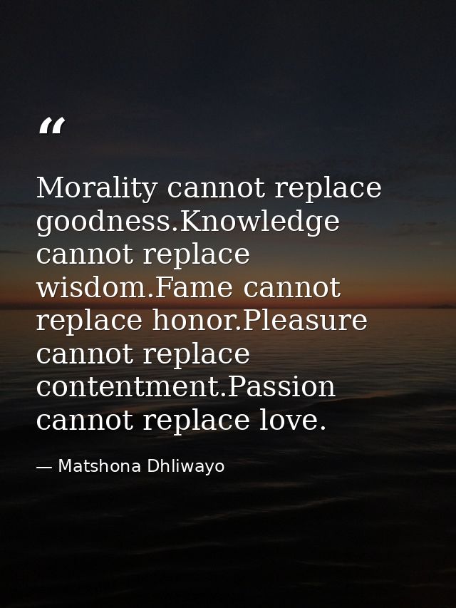 Morality cannot replace goodness.Knowledge cannot replace wisdom.Fame cannot replace honor.Pleasure cannot replace conte — Matshona Dhliwayo