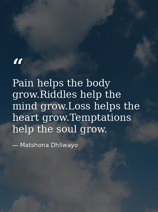Pain helps the body grow.Riddles help the mind grow.Loss helps the heart grow.Temptations help the soul grow. — Matshona Dhliwayo