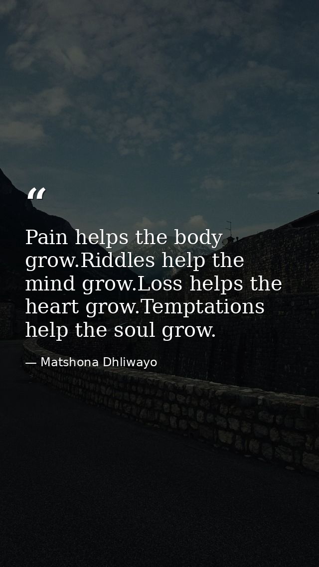 Pain helps the body grow.Riddles help the mind grow.Loss helps the heart grow.Temptations help the soul grow. — Matshona Dhliwayo