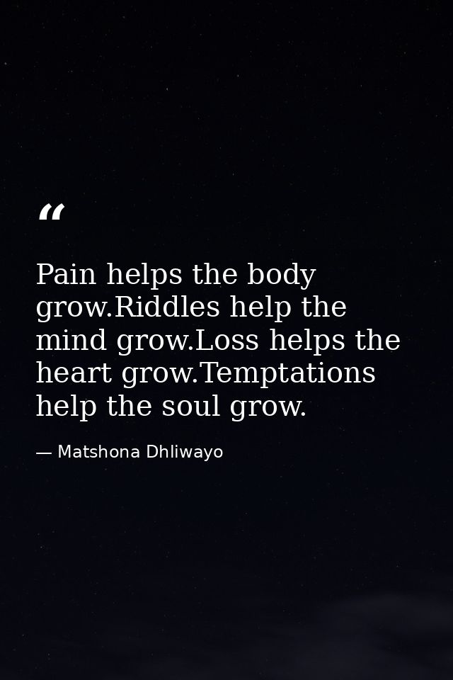 Pain helps the body grow.Riddles help the mind grow.Loss helps the heart grow.Temptations help the soul grow. — Matshona Dhliwayo