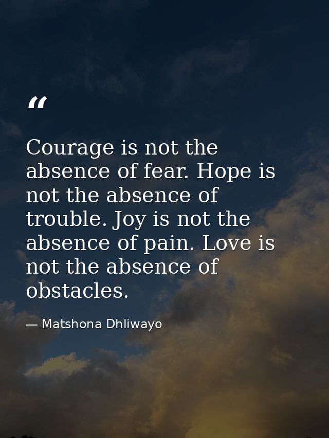 Courage is not the absence of fear. Hope is not the absence of trouble. Joy is not the absence of pain. Love is not the  — Matshona Dhliwayo