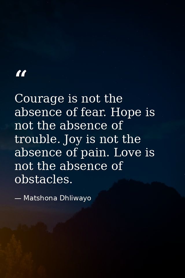 Courage is not the absence of fear. Hope is not the absence of trouble. Joy is not the absence of pain. Love is not the  — Matshona Dhliwayo