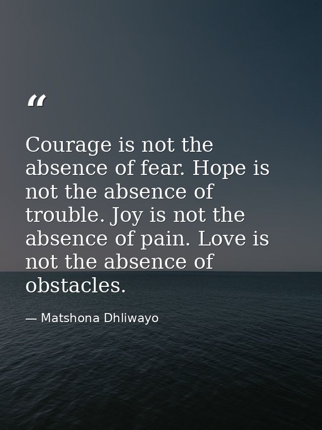 Courage is not the absence of fear. Hope is not the absence of trouble. Joy is not the absence of pain. Love is not the  — Matshona Dhliwayo