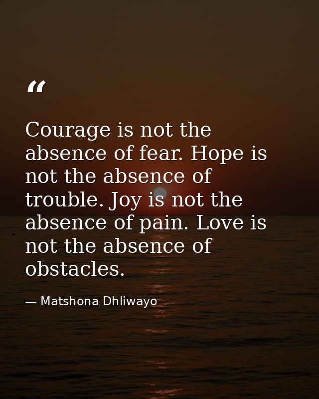 Courage is not the absence of fear. Hope is not the absence of trouble. Joy is not the absence of pain. Love is not the  — Matshona Dhliwayo
