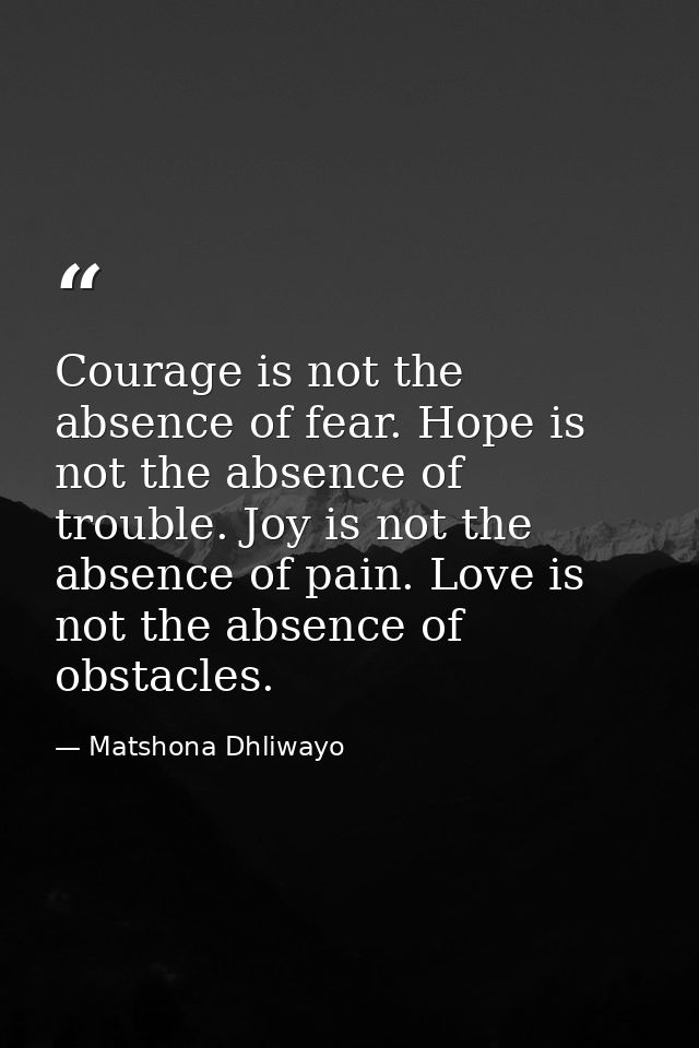 Courage is not the absence of fear. Hope is not the absence of trouble. Joy is not the absence of pain. Love is not the  — Matshona Dhliwayo