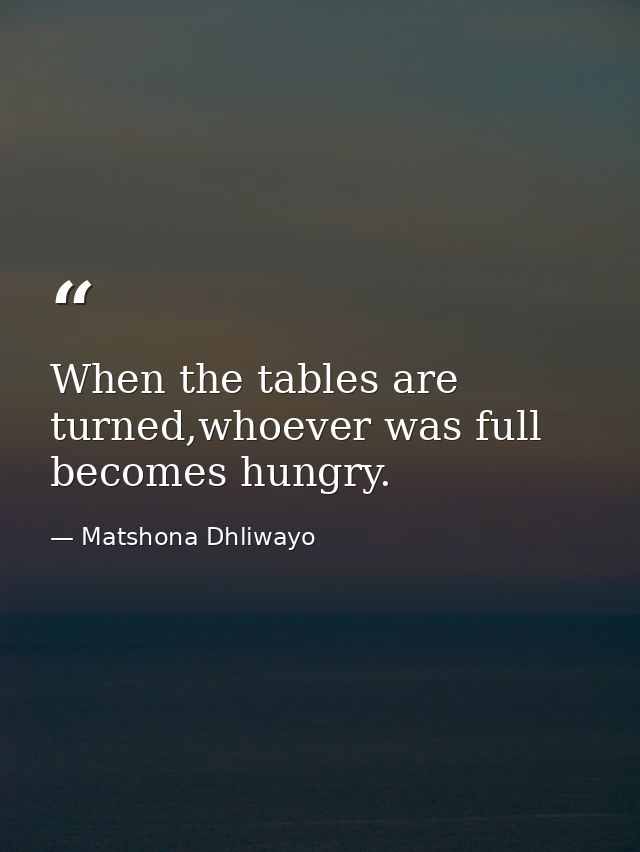 When the tables are turned,whoever was full becomes hungry. — Matshona Dhliwayo