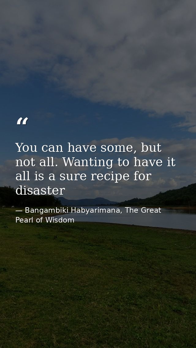 You can have some, but not all. Wanting to have it all is a sure recipe for disaster — Bangambiki Habyarimana, The Great Pearl of Wisdom