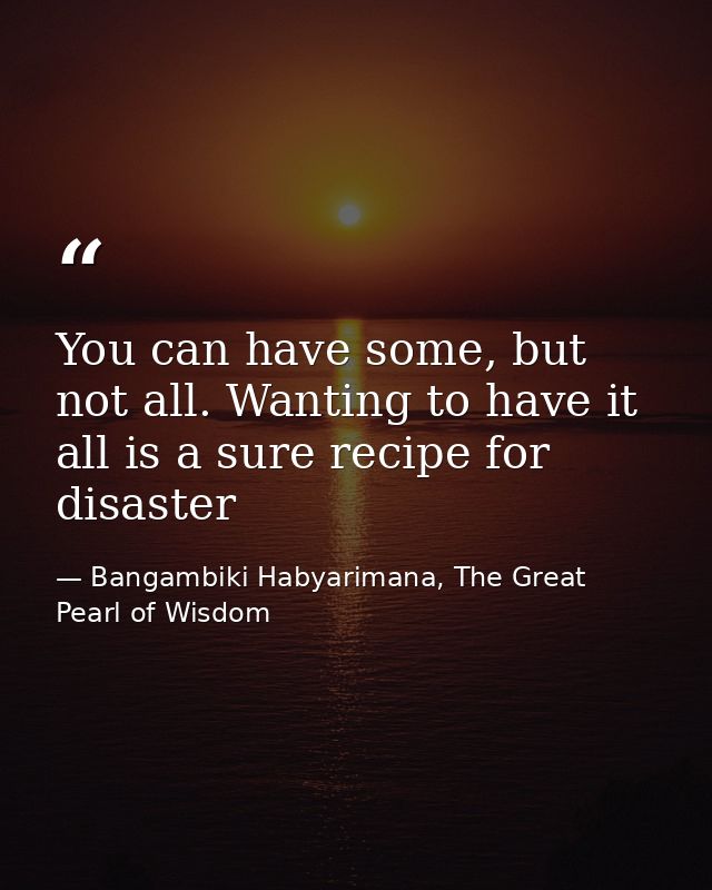 You can have some, but not all. Wanting to have it all is a sure recipe for disaster — Bangambiki Habyarimana, The Great Pearl of Wisdom