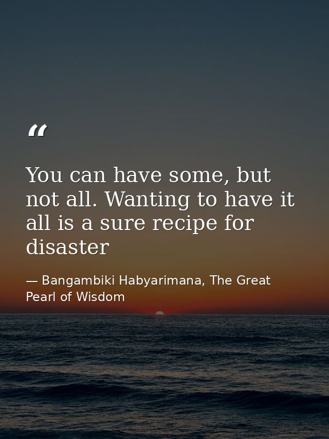 You can have some, but not all. Wanting to have it all is a sure recipe for disaster — Bangambiki Habyarimana, The Great Pearl of Wisdom