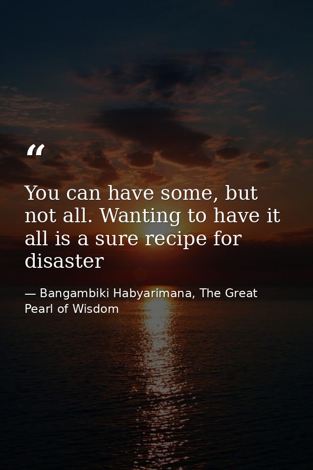 You can have some, but not all. Wanting to have it all is a sure recipe for disaster — Bangambiki Habyarimana, The Great Pearl of Wisdom