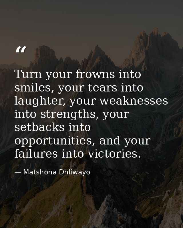 Turn your frowns into smiles, your tears into laughter, your weaknesses into strengths, your setbacks into opportunities — Matshona Dhliwayo
