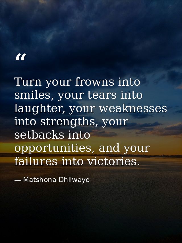 Turn your frowns into smiles, your tears into laughter, your weaknesses into strengths, your setbacks into opportunities — Matshona Dhliwayo