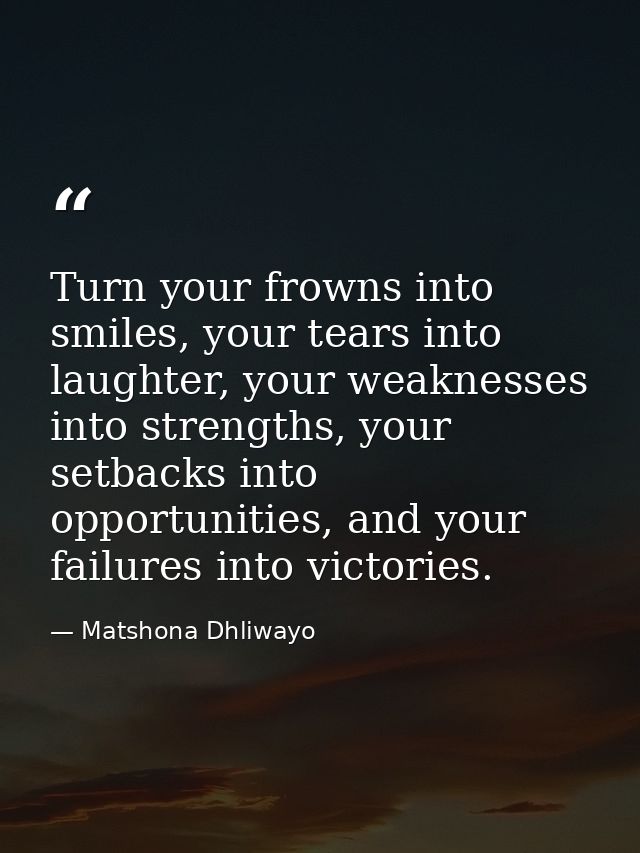 Turn your frowns into smiles, your tears into laughter, your weaknesses into strengths, your setbacks into opportunities — Matshona Dhliwayo