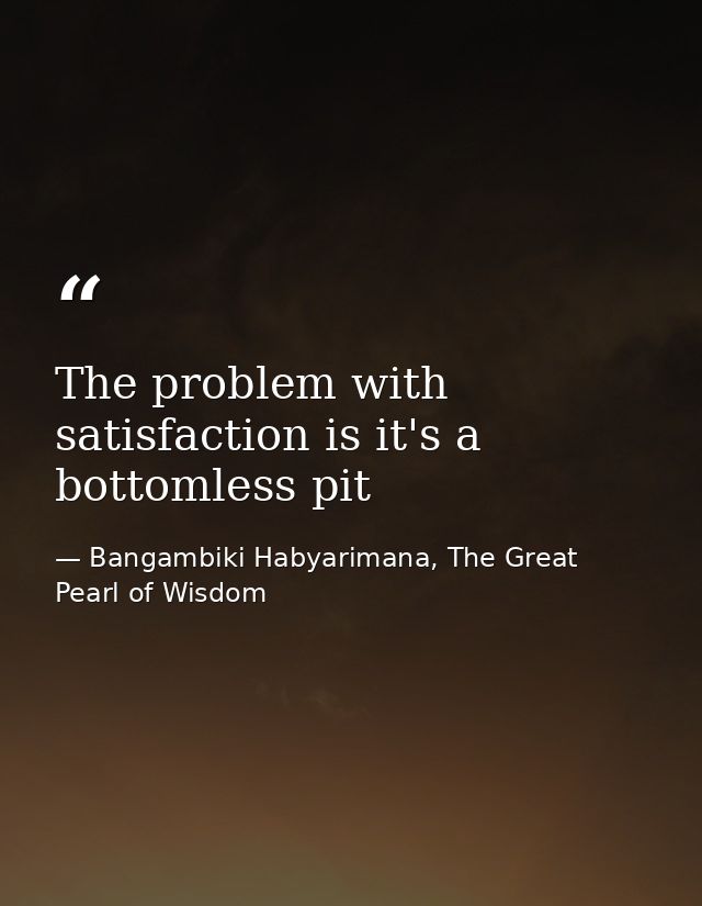 The problem with satisfaction is it's a bottomless pit — Bangambiki Habyarimana, The Great Pearl of Wisdom