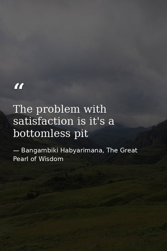The problem with satisfaction is it's a bottomless pit — Bangambiki Habyarimana, The Great Pearl of Wisdom