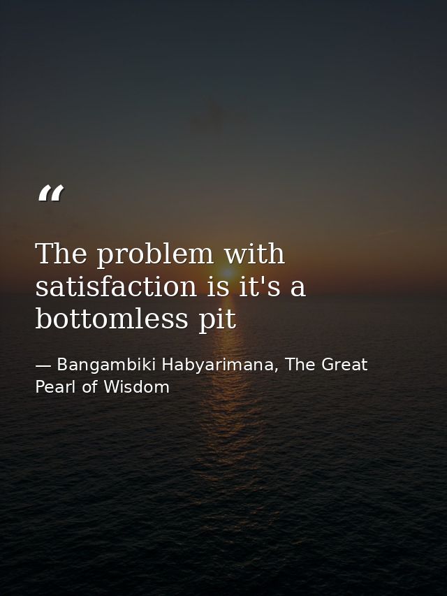 The problem with satisfaction is it's a bottomless pit — Bangambiki Habyarimana, The Great Pearl of Wisdom