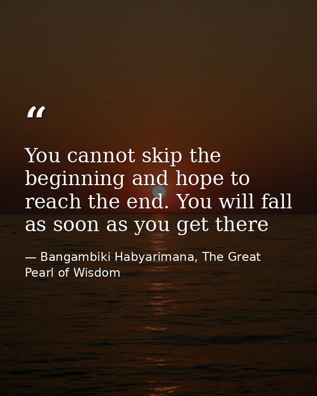 You cannot skip the beginning and hope to reach the end. You will fall as soon as you get there — Bangambiki Habyarimana, The Great Pearl of Wisdom