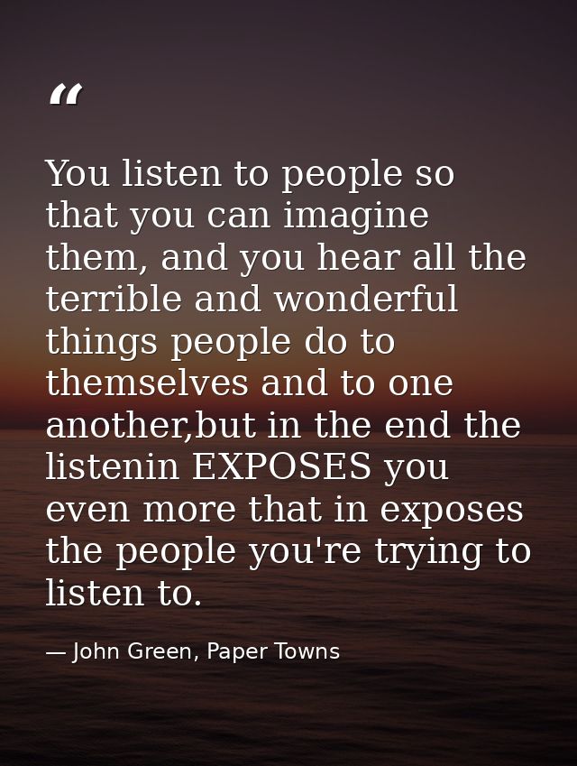 You listen to people so that you can imagine them, and you hear all the terrible and wonderful things people do to thems — John Green, Paper Towns