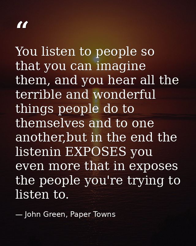 You listen to people so that you can imagine them, and you hear all the terrible and wonderful things people do to thems — John Green, Paper Towns