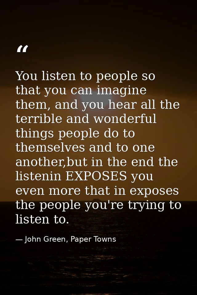 You listen to people so that you can imagine them, and you hear all the terrible and wonderful things people do to thems — John Green, Paper Towns