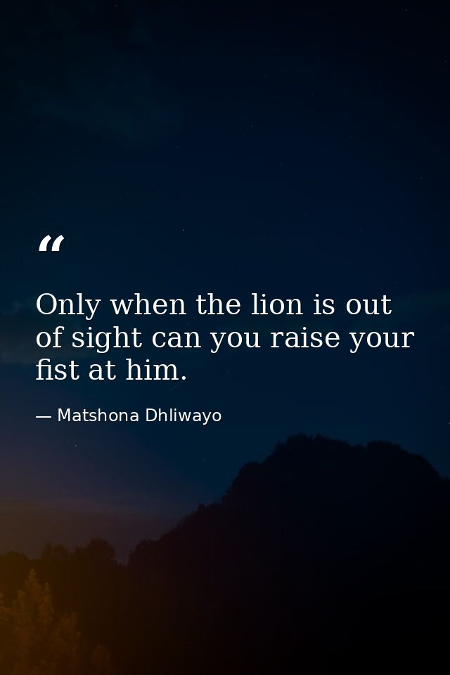 Only when the lion is out of sight can you raise your fist at him. — Matshona Dhliwayo
