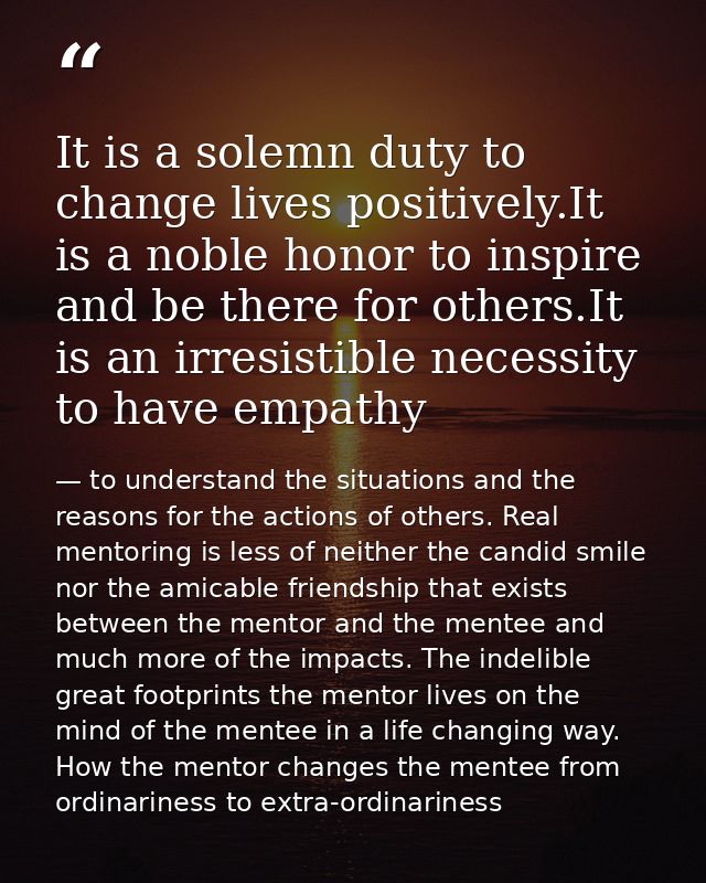 It is a solemn duty to change lives positively.It is a noble honor to inspire and be there for others.It is an irresisti — to understand the situations and the reasons for the actions of others. Real mentoring is less of neither the candid smile nor the amicable friendship that exists between the mentor and the mentee and much more of the impacts. The indelible great footprints the mentor lives on the mind of the mentee in a life changing way. How the mentor changes the mentee from ordinariness to extra-ordinariness