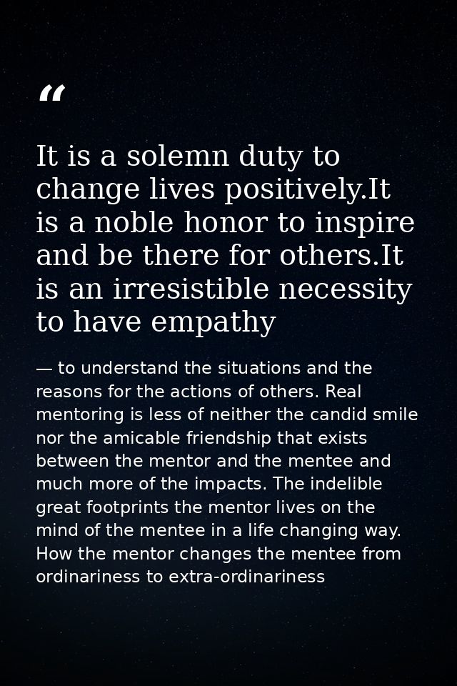 It is a solemn duty to change lives positively.It is a noble honor to inspire and be there for others.It is an irresisti — to understand the situations and the reasons for the actions of others. Real mentoring is less of neither the candid smile nor the amicable friendship that exists between the mentor and the mentee and much more of the impacts. The indelible great footprints the mentor lives on the mind of the mentee in a life changing way. How the mentor changes the mentee from ordinariness to extra-ordinariness