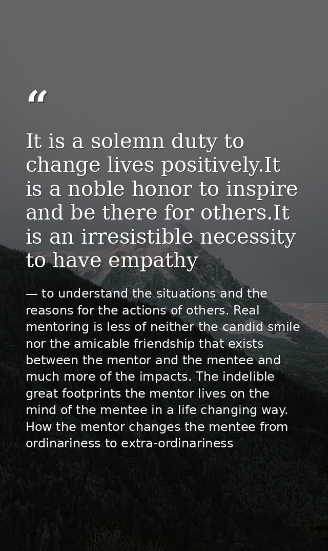 It is a solemn duty to change lives positively.It is a noble honor to inspire and be there for others.It is an irresisti — to understand the situations and the reasons for the actions of others. Real mentoring is less of neither the candid smile nor the amicable friendship that exists between the mentor and the mentee and much more of the impacts. The indelible great footprints the mentor lives on the mind of the mentee in a life changing way. How the mentor changes the mentee from ordinariness to extra-ordinariness