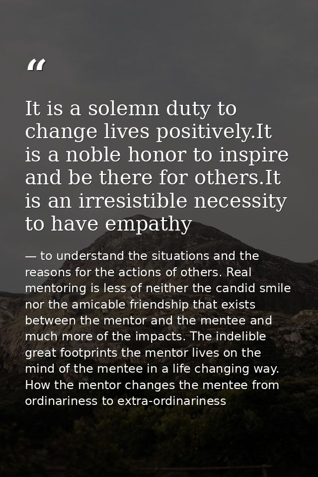 It is a solemn duty to change lives positively.It is a noble honor to inspire and be there for others.It is an irresisti — to understand the situations and the reasons for the actions of others. Real mentoring is less of neither the candid smile nor the amicable friendship that exists between the mentor and the mentee and much more of the impacts. The indelible great footprints the mentor lives on the mind of the mentee in a life changing way. How the mentor changes the mentee from ordinariness to extra-ordinariness