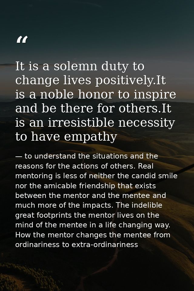 It is a solemn duty to change lives positively.It is a noble honor to inspire and be there for others.It is an irresisti — to understand the situations and the reasons for the actions of others. Real mentoring is less of neither the candid smile nor the amicable friendship that exists between the mentor and the mentee and much more of the impacts. The indelible great footprints the mentor lives on the mind of the mentee in a life changing way. How the mentor changes the mentee from ordinariness to extra-ordinariness