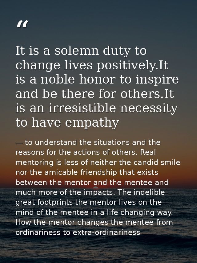 It is a solemn duty to change lives positively.It is a noble honor to inspire and be there for others.It is an irresisti — to understand the situations and the reasons for the actions of others. Real mentoring is less of neither the candid smile nor the amicable friendship that exists between the mentor and the mentee and much more of the impacts. The indelible great footprints the mentor lives on the mind of the mentee in a life changing way. How the mentor changes the mentee from ordinariness to extra-ordinariness