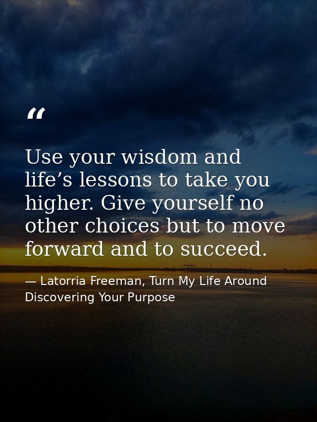 Use your wisdom and life’s lessons to take you higher. Give yourself no other choices but to move forward and to succeed — Latorria Freeman, Turn My Life Around Discovering Your Purpose