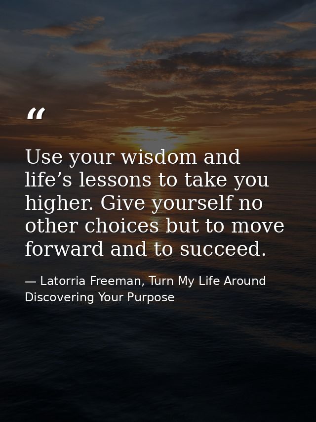 Use your wisdom and life’s lessons to take you higher. Give yourself no other choices but to move forward and to succeed — Latorria Freeman, Turn My Life Around Discovering Your Purpose