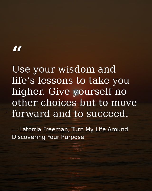 Use your wisdom and life’s lessons to take you higher. Give yourself no other choices but to move forward and to succeed — Latorria Freeman, Turn My Life Around Discovering Your Purpose