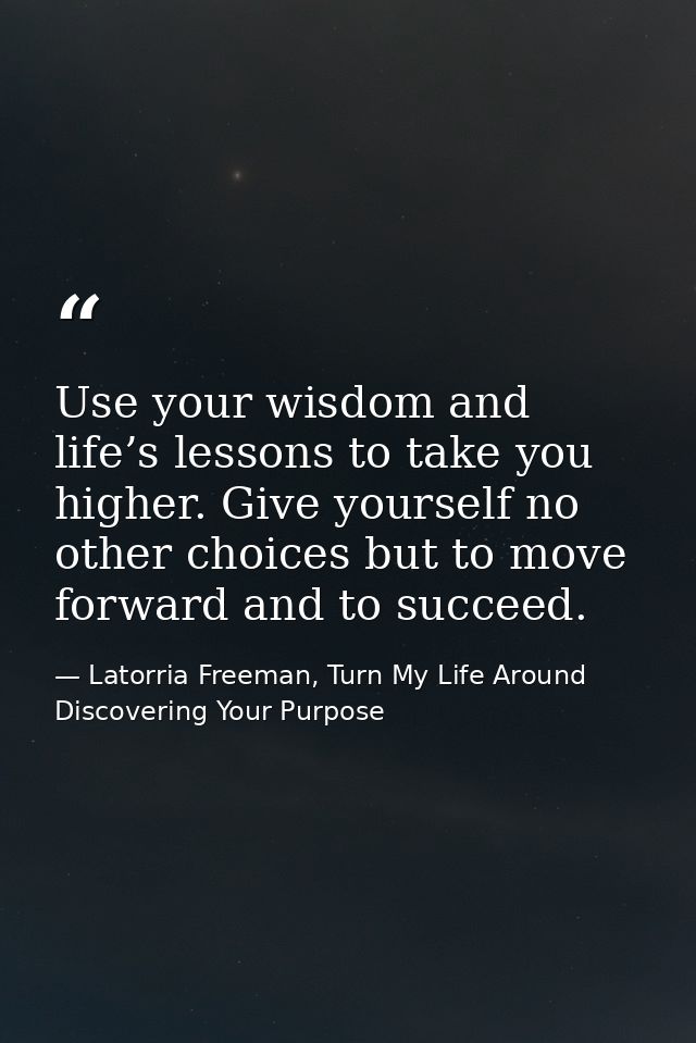 Use your wisdom and life’s lessons to take you higher. Give yourself no other choices but to move forward and to succeed — Latorria Freeman, Turn My Life Around Discovering Your Purpose