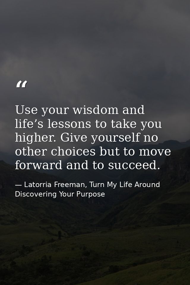 Use your wisdom and life’s lessons to take you higher. Give yourself no other choices but to move forward and to succeed — Latorria Freeman, Turn My Life Around Discovering Your Purpose