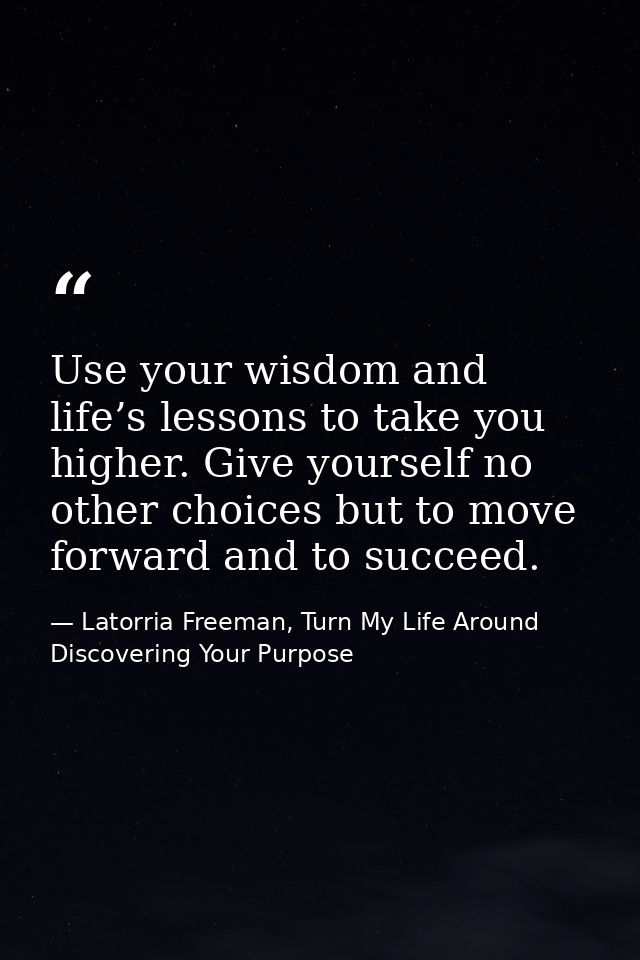 Use your wisdom and life’s lessons to take you higher. Give yourself no other choices but to move forward and to succeed — Latorria Freeman, Turn My Life Around Discovering Your Purpose