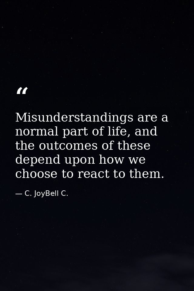 Misunderstandings are a normal part of life, and the outcomes of these depend upon how we choose to react to them. — C. JoyBell C.