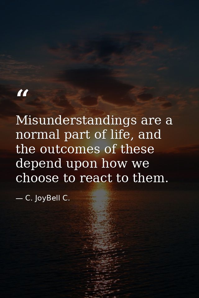 Misunderstandings are a normal part of life, and the outcomes of these depend upon how we choose to react to them. — C. JoyBell C.