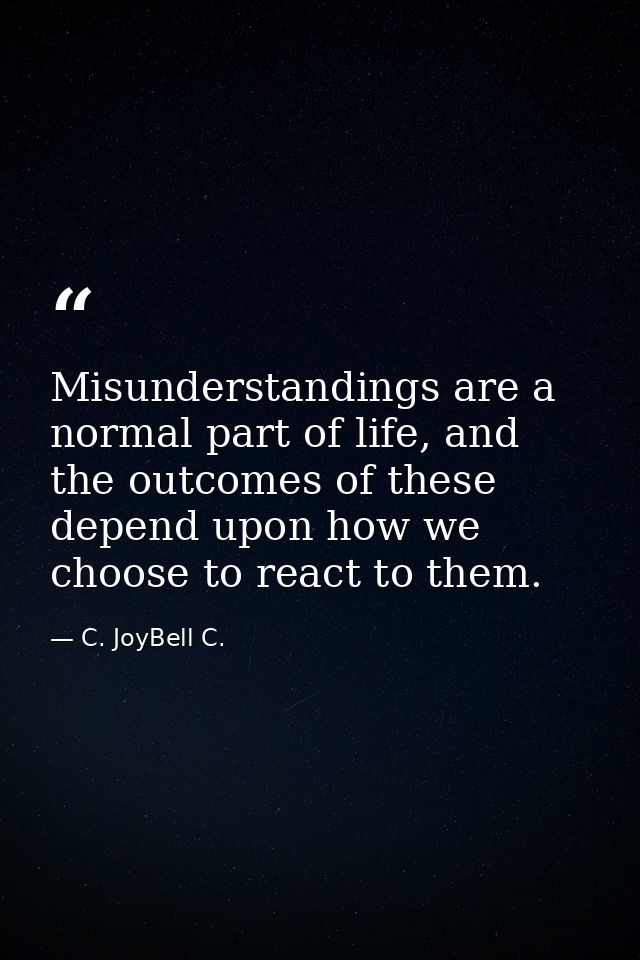 Misunderstandings are a normal part of life, and the outcomes of these depend upon how we choose to react to them. — C. JoyBell C.